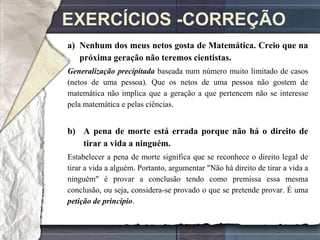 EXERCÍCIOS -CORREÇÃO
a) Nenhum dos meus netos gosta de Matemática. Creio que na
   próxima geração não teremos cientistas.
Generalização precipitada baseada num número muito limitado de casos
(netos de uma pessoa). Que os netos de uma pessoa não gostem de
matemática não implica que a geração a que pertencem não se interesse
pela matemática e pelas ciências.


b) A pena de morte está errada porque não há o direito de
   tirar a vida a ninguém.
Estabelecer a pena de morte significa que se reconhece o direito legal de
tirar a vida a alguém. Portanto, argumentar "Não há direito de tirar a vida a
ninguém" é provar a conclusão tendo como premissa essa mesma
conclusão, ou seja, considera-se provado o que se pretende provar. É uma
petição de princípio.
 