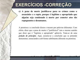 EXERCÍCIOS -CORREÇÃO
 c) A pena de morte justifica-se para os crimes como o
    assassínio e o rapto, porque é legítimo e apropriado que
    alguém seja condenado à morte por cometer atos tão
    repugnantes e desumanos.


 A premissa e a conclusão dizem o mesmo por palavras diferentes. Com
 efeito, dizer que a pena de morte é "justificável" tem o mesmo sentido
 que dizer que é "legítimo e apropriado" aplicá-la. Trata-se de uma
 petição de princípio. Aqui, assume-se a conclusão que se pretende
 demonstrar, enunciando-a sob forma subtilmente diferente na premissa.
 