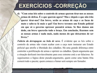 EXERCÍCIOS -CORREÇÃO
d) "Com estas leis sobre o controlo de armas querem tirar-nos as nossas
   armas de defesa. É o que querem agora? Mas e depois o que não irão
   querer tirar-nos? Em breve, serão as armas de caça e as facas de
   mato e sabe-se lá mais o quê! Em breve teremos um Estado policial
   em que só o governo opressor possuirá armas. Se lhes damos um
   dedo, em breve quererão todo o braço. Em conclusão, ficarmos sem
   as nossas armas é nada mais, nada menos do que deixarmos de ser
   livres."
Falácia da derrapagem ou bola de neve. É evidente que as leis sobre o
controlo de armas não visam acabar com a caça nem instaurar um Estado
policial que atrofie a liberdade dos cidadãos. Há uma grande diferença entre
controlar a proliferação de armas e oprimir os cidadãos. Quem argumenta que
a situação deslizará inevitavelmente para esse extremo está a ser falacioso. Se
seguíssemos a lógica deste pseudo-argumento, quem come uma batata frita
comerá todo o pacote; quem comece a fumar será sempre um fumador.
 