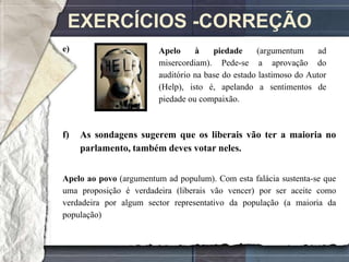 EXERCÍCIOS -CORREÇÃO
e)                      Apelo     à    piedade     (argumentum      ad
                        misercordiam). Pede-se a aprovação do
                        auditório na base do estado lastimoso do Autor
                        (Help), isto é, apelando a sentimentos de
                        piedade ou compaixão.



f)   As sondagens sugerem que os liberais vão ter a maioria no
     parlamento, também deves votar neles.


Apelo ao povo (argumentum ad populum). Com esta falácia sustenta-se que
uma proposição é verdadeira (liberais vão vencer) por ser aceite como
verdadeira por algum sector representativo da população (a maioria da
população)
 