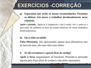 EXERCÍCIOS -CORREÇÃO
g) Esperamos que aceite as nossas recomendações. Passámos
   os últimos três meses a trabalhar desalmadamente nesse
   relatório.
Apelo à piedade. Apela-se à compaixão e não à razão, isto é, pede-se a
aprovação do auditório na base do estado lastimoso do Autor (trabalhou
desalmadamente).


h) Ou és feliz ou infeliz.
Falsa Dicotomia. São apresentadas apenas duas alternativas mas
de facto há mais, não estar feliz nem infeliz.

i)   Se não arrumares o quarto ficas de castigo!
Apelo à força (argumentum ad baculum). Pretende-se persuadir
alguém pela força (ficar de castigo) e não pelos argumentos
 