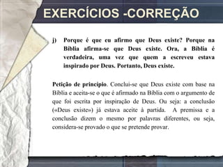 EXERCÍCIOS -CORREÇÃO
 j)   Porque é que eu afirmo que Deus existe? Porque na
      Bíblia afirma-se que Deus existe. Ora, a Bíblia é
      verdadeira, uma vez que quem a escreveu estava
      inspirado por Deus. Portanto, Deus existe.

 Petição de princípio. Conclui-se que Deus existe com base na
 Bíblia e aceita-se o que é afirmado na Bíblia com o argumento de
 que foi escrita por inspiração de Deus. Ou seja: a conclusão
 («Deus existe») já estava aceite à partida. A premissa e a
 conclusão dizem o mesmo por palavras diferentes, ou seja,
 considera-se provado o que se pretende provar.
 