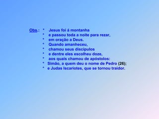 Obs.:   *    Jesus foi á montanha                              *    e passou toda a noite para rezar,                              *    em oração a Deus.                              *    Quando amanheceu,                              *    chamou seus discípulos                              *    e dentre eles escolheu doze,                              *    aos quais chamou de apóstolos:                              *   Simão, a quem deu o nome de Pedro (26);                              *   e Judas Iscariotes, que se tornou traidor.