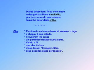 Ora, que é mais fácil dizer:       * “Seus pecados estão perdoados?”            ou dizer: ´Levante-se e saia andando? ´Esta pergunta deixou eles espantados.            Pois bem, para vocês ficarem sabendo que o Filho do       homem tem, aqui na terra,       *   autoridade para os pecados perdoar.       *   (disse ao paralítico): Levante-se, pegue sua cama e vá        para casa”,                *   que fez isso depois de conseguir se levantar.