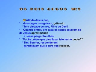 Obs.:    *  Enquanto Jesus estava falando,chegou              perto dele um chefe de sinagoga              *  e prostrou-se diante dele, dizendo:                  “Minha filha acaba de morrer.              *  Mas vem, impõe-lhe a mão e ela viverá”.              *  aproximou-se dele por trás e tocou-lhe a               ponta da roupa,              *  pois dizia dentro de si: “Se eu lhe tocar a              roupa, mesmo de leve,              *  ficarei curada”.              *  Jesus entrou              *  e ela se levantou.              *  E esta noticia              *  se espalhou               *   por toda a região.artindo Jesus dali,                         *    dois cegos o seguiram, gritando:    “Tem piedade de nós, Filho de Davi!                         *    Quando entrou em casa os cegos estavam se de Jesus aproximando                               e Jesus perguntou-lhes:                          *  “Vocês crêem que para fazer isto tenho poder?”   “Sim, Senhor, responderam,acreditavam que a cura vão receber.artindo Jesus dali,                         *    dois cegos o seguiram, gritando:    “Tem piedade de nós, Filho de Davi!                         *    Quando entrou em casa os cegos estavam se de Jesus aproximando                               e Jesus perguntou-lhes:                          *  “Vocês crêem que para fazer isto tenho poder?”   “Sim, Senhor, responderam,acreditavam que a cura vão receber.                          Então tocou-lhes os olhos,e foi dizer:   “Que lhes aconteça conforme acreditam”.     E os olhos se abriram para que poderam ver.     Jesus, porem,                         *   os em tom severo advertiu:                * “Cuidado, para que ninguém fique sabendo”;de falar sobre isso proibiu.                          Então tocou-lhes os olhos,e foi dizer:   “Que lhes aconteça conforme acreditam”.     E os olhos se abriram para que poderam ver.     Jesus, porem,                         *   os em tom severo advertiu:                * “Cuidado, para que ninguém fique sabendo”;de falar sobre isso proibiu.