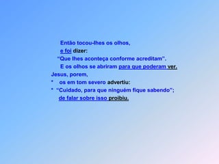   O S   D O I S   C E G O S    Mt 9 Partindo Jesus dali,                         *    dois cegos o seguiram, gritando:                             “Tem piedade de nós, Filho de Davi!                         *    Quando entrou em casa os cegos estavam se                          de Jesus aproximando                               e Jesus perguntou-lhes:                          *  “Vocês crêem que para fazer isto tenho poder?”                             “Sim, Senhor, responderam,acreditavam que a cura vão receber.