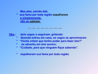                                Então tocou-lhes os olhos,e foidizer:                             “Que lhes aconteça conforme acreditam”.                               E os olhos se abriram para que poderam ver.                         Jesus, porem,                         *    os em tom severo advertiu:                         *  “Cuidado, para que ninguém fique sabendo”;de falar sobre isso proibiu.