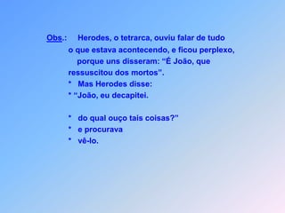 J E S U SLc 9H E R O D E S   E Herodes, o tetrarca, dizia quando soube                   que João ressuscitou dos mortos:                       “Estou ouvindo certo?”Contaram para ele,quem se encontrava-se aí por perto?Não é possível, não acredito!           Eu mesmo matei.                  *      Disse ainda:                  *     João, eu decapitei.                         Então, quem é este,                  *     do qual ouço tais coisas dizer?                  *     E daí procurava ele,                  *     quis ele com os próprios olhos ver para crer.