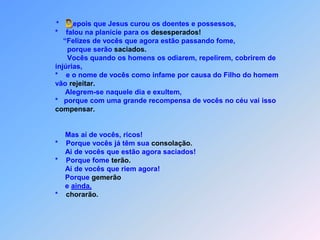  D*       epois que Jesus curou os doentes e possessos,          *    falou na planície para os desesperados!              “Felizes de vocês que agora estão passando fome,                  porque serão saciados.                Vocês quando os homens os odiarem, repelirem, cobrirem de          injúrias,          *    e o nome de vocês como infame por causa do Filho do homem          vão rejeitar.               Alegrem-se naquele dia e exultem,           *   porque com uma grande recompensa de vocês no céu vai issocompensar.               Mas aí de vocês, ricos!          *    Porque vocês já têm sua consolação.               Ai de vocês que estão agora saciados!          *    Porque fome terão.               Aí de vocês que riem agora!               Porque gemerão               e ainda,           *    chorarão.
