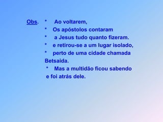  V O L T A M   O S   A P Ó S T O L O S Lc 9*        s apóstolos,                        *    começaram a contar,                        *    a Jesus tudo quanto fizeram                        *    quando conseguiram achar,                              tomou eles então consigo                                                        e perto de uma cidade chamada Betsaida,                        *     retirou-se a um lugar isolado,                        mas a multidão soube                        *    e procurou até tinha Ele encontrado.                                    * * * * * * * * O