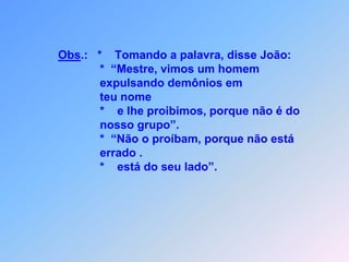 A  CONCÓRDIAENTRE  OSHOMENS Lc 9*         oão dizia para Jesus,                             *    que tinham visto um homem em teu nome                             demônios expulsando.                             *     porque  não é do nosso grupo, proibimos,foram avisando.                                    Mas Jesus respondeu:                             *    “Não o proíbam, porque não está errado,                                    pois, quem não está contra vocês,                             *      está do seu lado”.* * * * * * * *    J