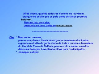 Aí de vocês, quando todos os homens os louvarem,                       * porque era assim que os pais deles os falsos profetastratavam.Fizeram isto com eles,quando lá na terra deles se encontravam.                                      =========================Obs.: * Descendo com eles,                  para numa planice. Havia lá um grupo numeroso discípulos                  e grande multidão de gente vindo de toda a Judéia e Jerusalém,                  do litoral de Tiro e de Sidônia, para ouvi-lo e serem curados                  das suas doenças. Levantando olhos para os discípulos,               *  começou a dizer: