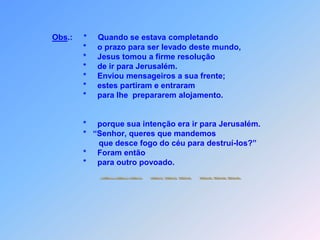                            Mas os samaritanos não o receberam,                     *    porque pretenderam ir para Jerusalém em seguir.                          Diante disto, os discípulos Tiago e João disseram:                     *  “Senhor, queres que mandemos que desce fogo do                      céu para destruir?”                          Jesus voltou-se para eles e os repreendeu (35),porque com isto não tinha concordado.                     *    Foram então,                     *    para outro povoado.
