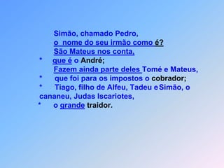  O S   D O Z E   A P Ó S T O L O SEchamando os doze discípulos,                 *       Jesus lhes deu autoridade para os espíritos maus expulsar                 *       e para qualquer enfermidade,                 *       ou  doença curar.                         Estes são os nomes dos doze Apóstolos: em primeiro                  lugar,                 *      Tiago, filho de Zebedeu e seu irmão João.                 *       Felipe e Bartolomeu,também fazem parte desta seleção.