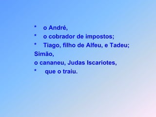 Foram eles,que Jesus escolheu,para ajudar na realização do seu plano,que levará seus seguidores para o céu.                                 = = = = = = = = = = = =Obs.:     *   Jesus lhe deu autoridade para expulsar                     os espíritos maus                   *    e  para curar qualquer enfermidade                   *    ou doença.                    *    Tiago, filho de Zebedeu e João, seu                    irmão;                   *    Felipe e Bartolomeu;