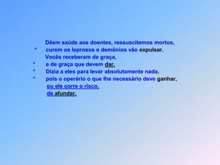  I N S T R U Ç Õ E S   A O S   A P Ó S T O L O S    Mt 10 Estes são os doze discípulos que Jesus enviou,                *    depois lhes seguintes instruções foi entregar.                *  “Não tomem o camhinho,                *    que para os pagãos vai  levar.                      nem entrem nas cidades do samaritanos.                *    É melhor as ovelhas perdidas da casa de Israel                 vão procurar.Andando pelo caminho,            anunciem que o Reino dos Céus está perto para chegar.