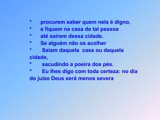 Entrando em alguma cidade ou aldeia,        *      quem nela é digno procuram saber        *      e fiquem na casa de tal pessoa,        *      até nesta cidade não vão mais permanecer.               Ao encontrarem numa casa, cumprimentem        *      e se alguém não os acolher               e não atender às suas  palavras,               o que devem fazer?        *     Saiam daquela casa ou daquela cidade,        *     sacudindo a poeira dos pés.        *     Eu lhes digo com toda certeza: no dia do juízo Deus será          menos severa,               com Sodoma e Gomorra do que com tal cidade esta vez.