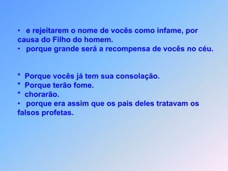e rejeitarem o nome de vocês como infame, porcausa do Filho do homem.     porque grande será a recompensa de vocês no céu.*  Porque vocês já tem sua consolação.*  Porque terão fome.*  chorarão.porque era assim que os pais deles tratavam osfalsos profetas.