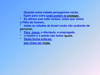                          *     E por minha causa,                         *     vocês serão conduzidos á presença,                         *     de governadores e reis para darem testemunho                         de mim,                         *     diante deles e dos pagãos que dão a sentença.                                Porém, quanto os entregarem,                            *     não se preocupem em saber como e o que vãofalar,                                porque não serão vocês que estarão falando,                                mas é o Espírito do Pai que falará em vocês vaiatuar.