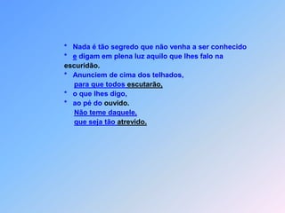                        Quando numa cidade perseguirem vocês,                       fujam para outra onde podem se proteger.                  *    Eu afirmo com toda certeza: antes que venha                  o Filho do homem,                  *    todas as cidades de Israel vocês não acabarão depercorrer.                  *    Para  Jesus, o discípulo, o empregado,                  *    o mestre e o patrão são todos iguais.                     *    Desta forma evita-se,             que viram ser rivais.