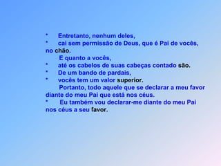                                *   Nada é tão segredo que não venha a ser conhecido                               *   e digam em plena luz aquilo que lhes falo na escuridão.                               *   Anunciem de cima dos telhados,para que todos escutarão,                               *   o que lhes digo,                               *   ao pé do ouvido.Não teme daquele, que seja tão atrevido.