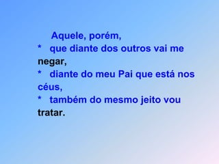 Não tenham medo daquele que matam o corpo,                   *      mas não matam a alma.Pelo menos isto,fique calma!                          Tenho medo, sim,                   *      daquele que pode fazer,                           a alma e o corpo perecerem no fogo infernal;                    *      dois pardais por um centavo não vai se vender?