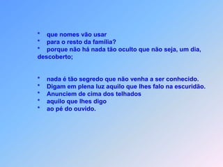 Obs.:      *     Eu envio vocês como ovelhas em meio de lobos.                *     Sejam, então, prudentes como as cobras                *     e simples como as pombas.                *     Tomem cuidado com as pessoas, pois entregarão                vocês                *     e os flagelarão em suas sinagogas.                 *     E por minha causa                *     vocês serão conduzidos á presença                *     de governadores e reis para darem testemunhos de                mim                *      diante deles e dos pagãos.                *      não se preocupem em saber como e o que vão falar;