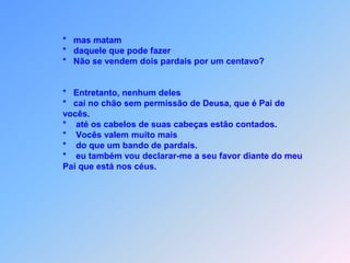 *       filhos que se levantem contra os pais                         e os fazem morrer.                *       Todos irão odiar vocês por causa de mim.                *        Mas quem agüentar até ao fim,                *        será salvo.                *        Eu afirmo com toda certeza: vocês não acabarão                de percorrer todas as cidades de Israel,                *        antes que venha o Filho do homem.                *        O discípulo não está acima do mestre,                *        nem o empregado acima do patrão.                *        Basta que o discípulo seja como o mestre e que                o empregado seja como o patrão.