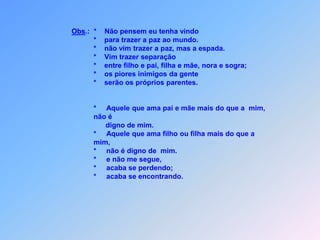                         *        Aquele que ama pai e mãe,                        *        filho ou filha do que a mim mais,pode ser,                        *        digno de mim jamais.                                  Aquele que não pega a sua cruz                        *        e me seguir não vai querer,                                  não é digno de mim,porque recusa-se de também sofrer.