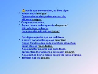  Avocês que me escutam, eu lhes digo:                  *   Amem seus inimigos!Quem sabe se eles podem ser um dia,até seus amigos!                  *  Os que nos odeiam,                  *   façam bem aqueles que vão desprezar!Não pôr fogo na lenha,para que eles não vão se vingar!                      Bendigam aqueles que os maldizem                  *   e rezem por aqueles que os caluniam!Nosso Pai dos céus pode mudificar situações,então eles se rependeriam.                      A quem bater em uma das suas faces,                      apresentem-lhe também a outra sem discutir.                      A quem lhes tirar o manto para levar junto a túnica,                  *   também não vai resistir.