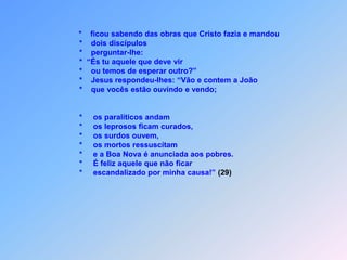  A   P E R G U N T A   D E   J O Ã O   B A T I S T A    Mt 11    J*          oão Batista, que estava na prisão soube das obras que                 Cristo fazia                         e mandou dois discípulos para podem Ele perguntar:                 *    “És tu aquele que deve vir,                        ou temos de outro esperar?”*Jesus respondeu para eles:                       “Vão e contem a João,                        o que vocês estão ouvindo e vendo para testemunhar!”E por isso receberam esta importante informação.