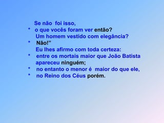 *ficou sabendo das obras que Cristo fazia e mandou                                    *    dois discípulos                                   *    perguntar-lhe:                                   *  “És tu aquele que deve vir                                   *    ou temos de esperar outro?”                                   *    Jesus respondeu-lhes: “Vão e contem a João                                   *    que vocês estão ouvindo e vendo;                                   *     os paralíticos andam                                   *     os leprosos ficam curados,                                   *     os surdos ouvem,                                   *     os mortos ressuscitam                                   *     e a Boa Nova é anunciada aos pobres.                                   *     É feliz aquele que não ficar                                   *     escandalizado por minha causa!” (29)