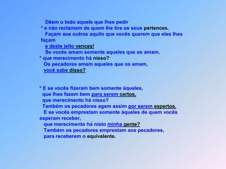 Dêem o todo aquele que lhes pedir                       * e não reclamem de quem lhe tira os seus pertences.                          Façam aos outros aquilo que vocês querem que eles lhes                       façam e deste jeito vences!                          Se vocês amam somente aqueles que os amam,                      * que merecimento há nisso?                         Os pecadores amam aqueles que os amam,você sabe disso?                        * E se vocês fizeram bem somente àqueles,                        que lhes fazem bem para serem certos,                        que merecimento há nisso?                        Também os pecadores agem assim por serem espertos.                         E se vocês emprestam somente àqueles de quem vocês                      esperam receber,                         que merecimento há nisto minha gente?                         Também os pecadores emprestam aos pecadores,                         para receberem o equivalente.