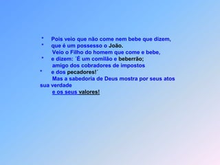 *  o que vocês foram ver, então?                           *   Não!                           *   entre os mortais não apareceu ninguém maior                           *   no entanto o menor no Reino dos Céus é maior                           do que ele.                           *    Desde o tempo de João Batista                           *    até agora o Reino dos Céus é assaltado                           *    e são os violentos                           *    que o conquistam.                           *    E, se quiserem acreditar em mim,                           *    ele é o Elias                           *    que devia voltar.                                 Ouça quem for capaz!