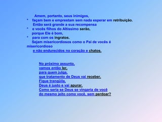 Amem, portanto, seus inimigos,                  *    façam bem e emprestam sem nada esperar em retribuição.                        Então será grande a sua recompensa                  *    e vocês filhos do Altíssimo serão,                       porque Ele é bom,                  *    para com os ingratos.                        Sejam misericordiosos como o Pai de vocês é                  misericordiosoe não endurecidos no coração e chatos.No próximo assunto,        vamos então ler,para quem julga,  que tratamento de Deus vai receber.Fique tranqüila,Deus é justo e vai apurar.Como sería se Deus se vingaria de vocêdo mesmo jeito como você, sem perdoar?