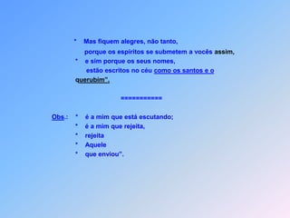 GRANDEZA  DOS  DISCÍPULOSLc 10 Quem escute vocês,     *        é a mim está escutando;               quem os rejeita,     *        é a mim está rejeitando,               e quem me rejeita,    *         também rejeitou,              Aquele de onde venho    *         me enviou”.