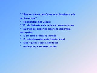              Os setenta e dois voltaram contentes, dizendo:    *      “Senhor, até os demônios a nós em teu nome estão sesubmetendo!”    *      “Eu via Satanás caindo do céu como um raio,    *        Jesus foi respondendo.    *        De pisar em serpentes, escorpiões    *        e em toda força do inimigo eu lhes dei o poder.    *        Nada absolutamente lhes fará mal, nem sequer estes bichos vão morder.