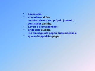 - 260 -O   B O M   S A M A R I T Á N O Mt 11 J*        esus contou do homem que descia de Jerusalém                           à Jericó,                           *   onde alguns bandidos o assaltaram.                           *   Eram perversos de davam  pauladas  e fugiram,                           *   quando ele tudo que tinha roubaram.                           *   Ele estava mais morto do que vivo,                           *   quando um sacerdote por aquele caminho passou.                           *   Este olhou a vitima deitada no chão,                           *    mas nem por isso se sensibilizou.