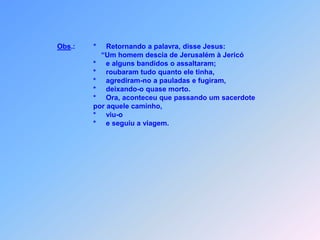 *     Lavou elas,                               *     com óleo e vinho;                                      montou ele em seu próprio jumento,com maior carinho.                               *     Levou-o a uma pensão;                               *     onde dele cuidou.                                      No dia seguinte pegou duas moedas e,                               *     que ao hospedeiro pagou.