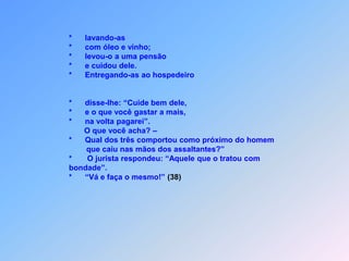 Obs.:         *     Retornando a palavra, disse Jesus:                                 “Um homem descia de Jerusalém à Jericó                             *     e alguns bandidos o assaltaram;                             *     roubaram tudo quanto ele tinha,                             *     agrediram-no a pauladas e fugiram,                             *     deixando-o quase morto.                             *     Ora, aconteceu que passando um sacerdote                              por aquele caminho,                             *     viu-o                             *     e seguiu a viagem.