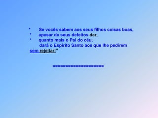  C O N F I Â N C A   N O   O R A  Ç Ã O    Lc 11J*        esus dizia para eles:         *    Se aparece um amigo à meia noite          para pedir três pães para emprestar,         *    e se ele insiste mesmo quando          você e seus filhos já são deitados,         *    e se levanta para dá tudo o que         precisa para não mais vai incomodar.              Pois bem, eu lhes digo: Façam          seus pedidos a Deus        *    e Ele os atenderá;              buscando, vocês acharão;        *    batem à porta que Ele abrirá.
