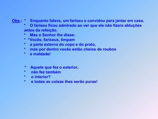  P U R E Z A   E X T E R N A   E   I N T E R N A    Lc 11 *           m fariseu que convidou Jesus para jantar em                     sua casa,                     *      ficou admirado ao ver que não fez as abluções                    da refeição.                     *      Mas o Senhor deu,para ele uma boa lição:                     *    “Vocês, fariseus a parte externa do copo e do prato,                     *      vão limpar,                     *      mas por dentro vocês estão cheios de maldade                     *      e  gostam muitoroubar! U