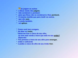  Não julgem os outros                                *   e Deus vocês não julgará;                                *   não condenem e perdoem                               *    para que Deus não os condenará e lhes perdoará.                                *   A mesma medida que para medir os outros,                                *   que vão usar,                                *   a vocês também,                                *   vai aplicar.                                *  Como você tem coragem,                                *  de dizer ao irmão,                                  “deixe-me tirar o cisco do seu olho,                                    se nem está vendo a trave que está no seu então?                                    Hipócrita!                                *  Tire primeiro a trave do seu olho para enxergar,                                  *  então o suficiente                                *  e podes o cisco do olho de seu irmão tirar.