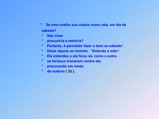 Ele respondeu: “Que fariam vocês,                    *   se uma ovelha sua numa vale, em dia de sábadocaísse?                    *   Procurar retirá-la daí,                    *   por este motivo desistisse?                         Ora, um homem vale muito mais que uma ovelha!                    *   Portanto, é permitido ao sábado fazer o bem”.                    *   Quando disse depois ao homem: “Estenda a mão”,                    *   ela ficou sã como a  outra depois que estendeu também!                         Saindo dali,                    *   os fariseus contra Ele foram-se revoltar,                    *   procurando um modo,                    *   para que poderem matar (33).