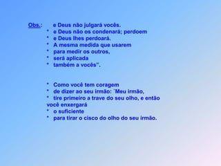 Obs.:       e Deus não julgará vocês.                             *   e Deus não os condenará; perdoem                             *   e Deus lhes perdoará.                                                                   *   A mesma medida que usarem                             *   para medir os outros,                             *   será aplicada                             *   também a vocês”.                             *   Como você tem coragem                             *   de dizer ao seu irmão: ´Meu irmão,                             *   tire primeiro a trave do seu olho, e então                             você enxergará                             *   o suficiente                             *   para tirar o cisco do olho do seuirmão.