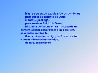                * Mas, se estou os demônios,                *    pelo poder do Espírito de Deus expulsando,               *    é porque para vocês o Reino de Deus,               *    já acabou chegando.               *    Ninguém consegue entrar na casa de um homem                valente para roubar sem poder antes dominar.               *    Está contra mimquem não está comigo                e colaborando,                    ajuntando está,                *    de fato, espalhando.