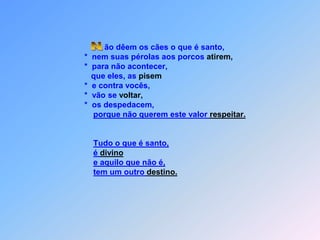                                                               ão dêem os cães o que é santo,                                                     *  nem suas pérolas aos porcos atirem,                                                     *  para não acontecer,                                                        que eles, as pisem                                                     *  e contra vocês,                                                     *  vão se voltar,                                                     *  os despedacem,porque não querem este valor respeitar.Tudo o que é santo,é divinoe aquilo que não é,tem um outro destino. N