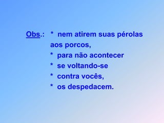 Obs.:   *  nem atirem suas pérolas                     aos porcos,                    *  para não acontecer                    *  se voltando-se                    *  contra vocês,                    *  os despedacem.