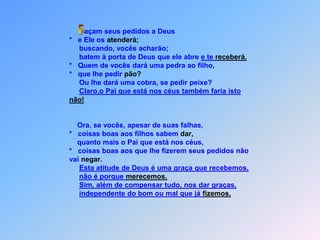  Façam seus pedidos a Deus                                 *   e Ele os atenderá;                                      buscando, vocês acharão;                                      batem à porta de Deus que ele abre e te receberá.                                 *   Quem de vocês dará uma pedra ao filho,                                 *   que lhe pedir pão?                                      Ou lhe dará uma cobra, se pedir peixe?	Claro,o Pai que está nos céus também faria isto não!                                     Ora, se vocês, apesar de suas falhas,                                 *   coisas boas aos filhos sabem dar,                                     quanto mais o Pai que está nos céus,                                 *   coisas boas aos que lhe fizerem seus pedidos não                                  vai negar.Esta atitude de Deus é uma graça que recebemos,não é porque merecemos.Sim, além de compensar tudo, nos dar graças,independente do bom ou mal que já fizemos.