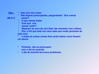 Obs.:      *   nem com seu corpo,                            *   Não fiquem preocupados, perguntando: ´Que vamos           (Mt 6-7)          comer?                            *    O que vamos beber                            *    Com que  nos                             *    vamos vestir?´                            *    Reparem as aves do céu! Elas não semeiam nem colhem,                            *    Ora, o Pai que está nos céus sabe que vocês precisam de                           tudo isso.                           *     e todas as outras coisas lhes serão dados como fossem                           um abono.                           *     Portanto, não se preocupem                                 com o dia de amanhã;                           *     o dia de amanhã terá seus problemas.